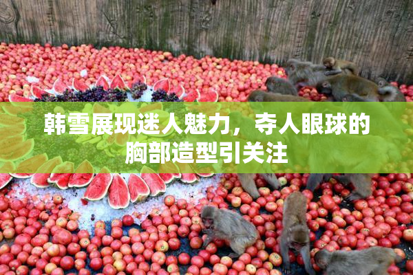 韩雪展现迷人魅力，夺人眼球的胸部造型引关注
