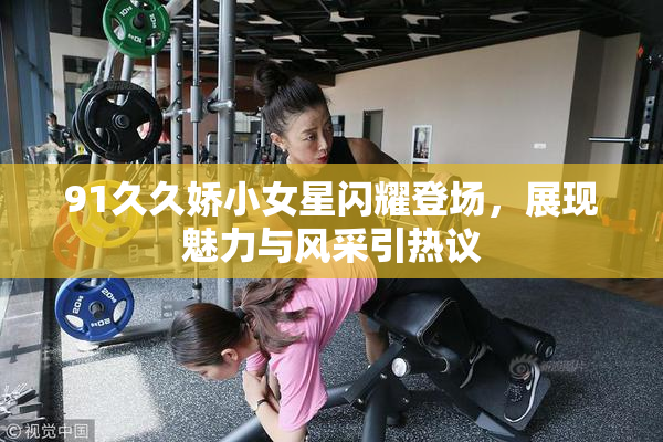 91久久娇小女星闪耀登场，展现魅力与风采引热议