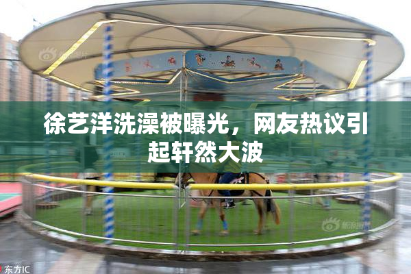徐艺洋洗澡被曝光，网友热议引起轩然大波