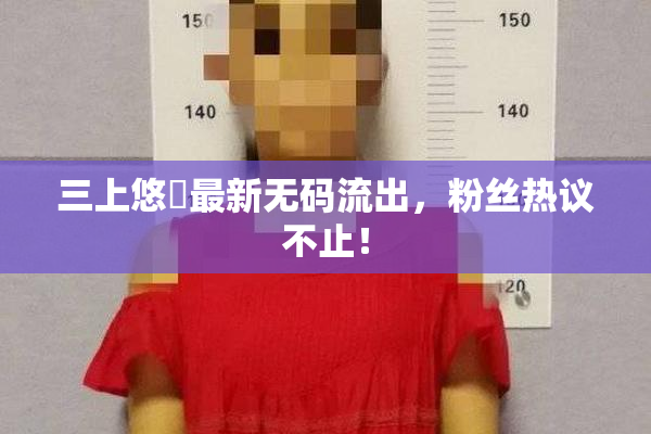 三上悠亜最新无码流出，粉丝热议不止！
