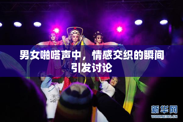 男女啪嗒声中，情感交织的瞬间引发讨论