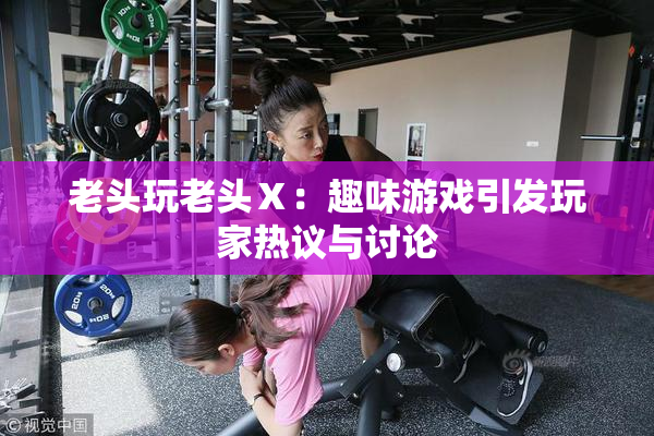 老头玩老头Ⅹ：趣味游戏引发玩家热议与讨论