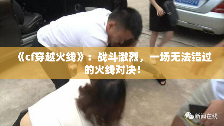《cf穿越火线》：战斗激烈，一场无法错过的火线对决！