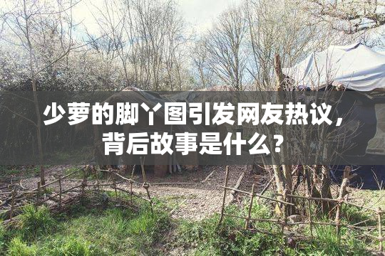 少萝的脚丫图引发网友热议，背后故事是什么？