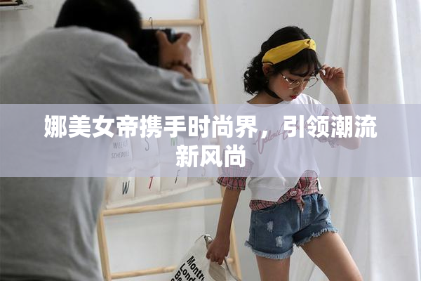 娜美女帝携手时尚界，引领潮流新风尚