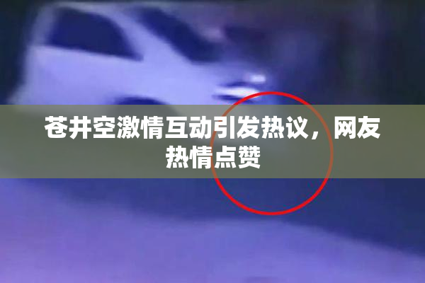 苍井空激情互动引发热议，网友热情点赞