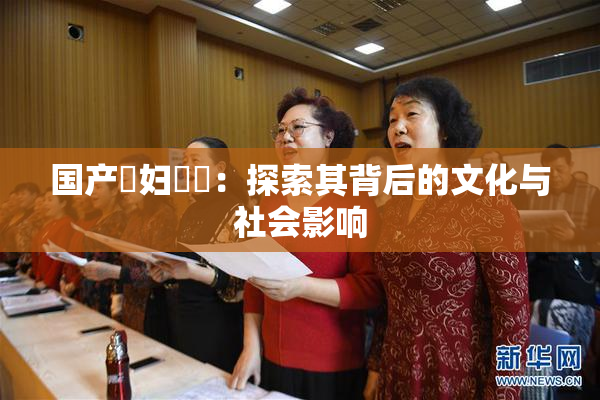 国产婬妇❌‌：探索其背后的文化与社会影响