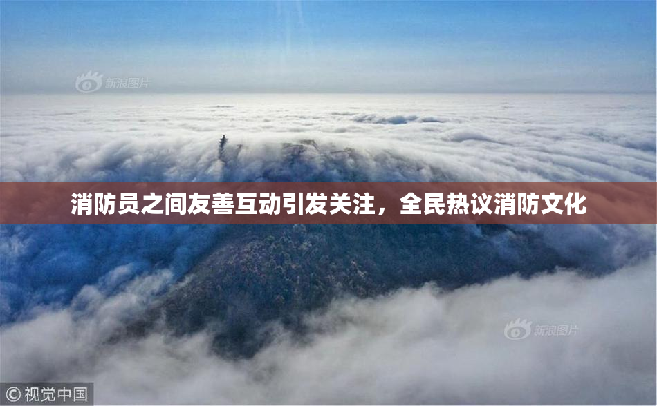 消防员之间友善互动引发关注，全民热议消防文化