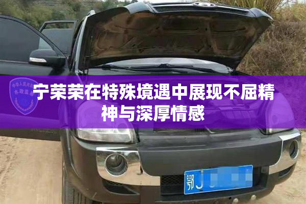 宁荣荣在特殊境遇中展现不屈精神与深厚情感