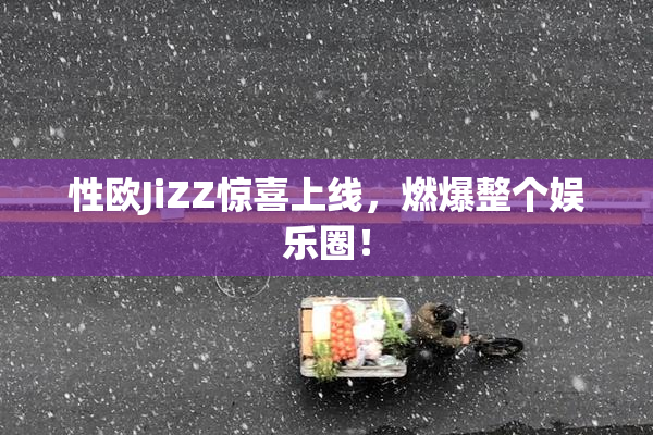 性欧JiZZ惊喜上线，燃爆整个娱乐圈！