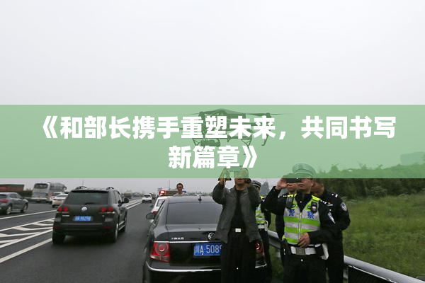 《和部长携手重塑未来，共同书写新篇章》