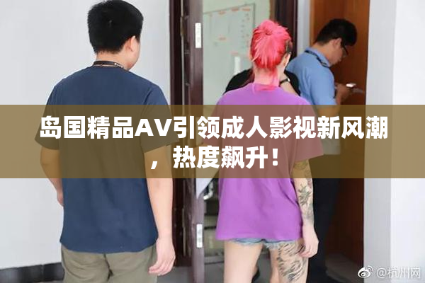 岛国精品AV引领成人影视新风潮，热度飙升！