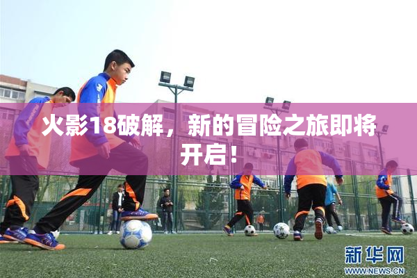 火影18破解，新的冒险之旅即将开启！