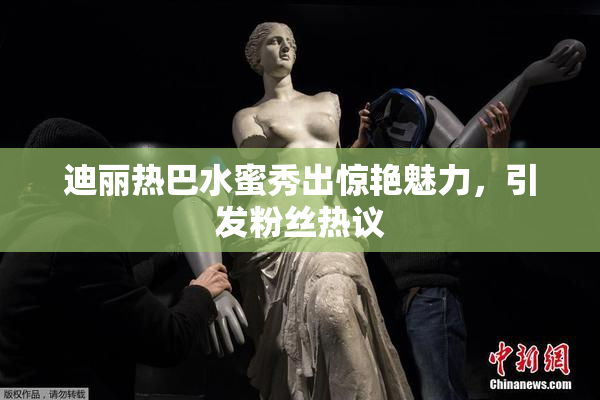 迪丽热巴水蜜秀出惊艳魅力，引发粉丝热议