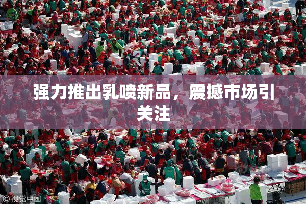 强力推出乳喷新品，震撼市场引关注
