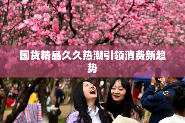 国货精品久久热潮引领消费新趋势
