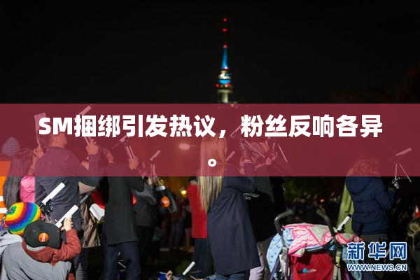 SM捆绑引发热议，粉丝反响各异。