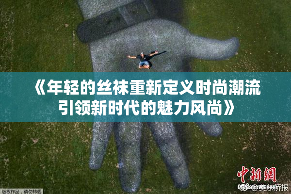 《年轻的丝袜重新定义时尚潮流 引领新时代的魅力风尚》