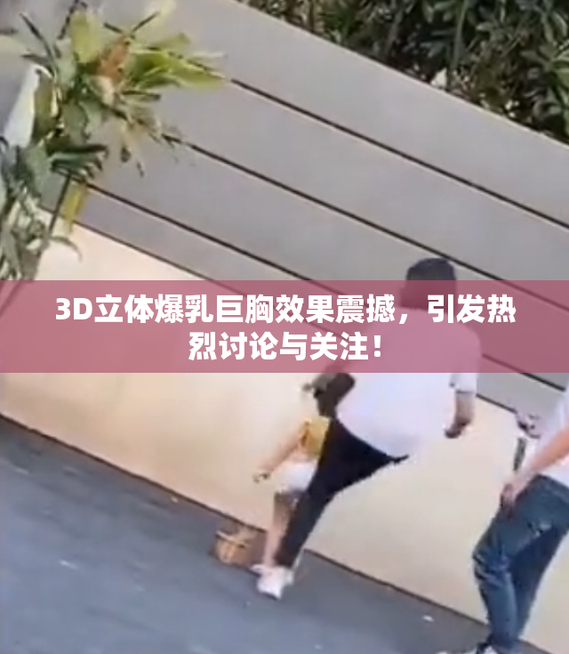 3D立体爆乳巨胸效果震撼，引发热烈讨论与关注！
