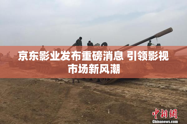 京东影业发布重磅消息 引领影视市场新风潮