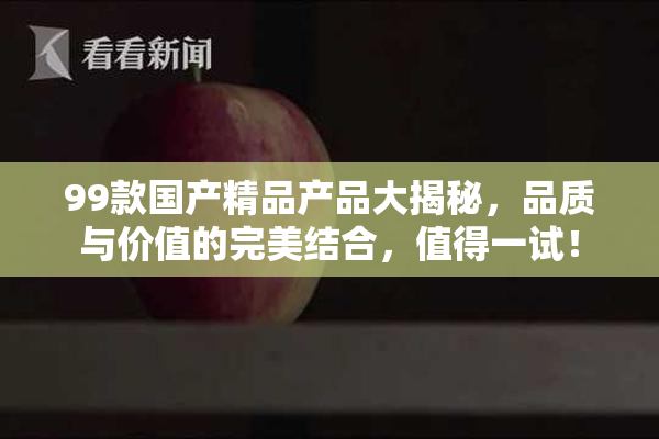99款国产精品产品大揭秘，品质与价值的完美结合，值得一试！