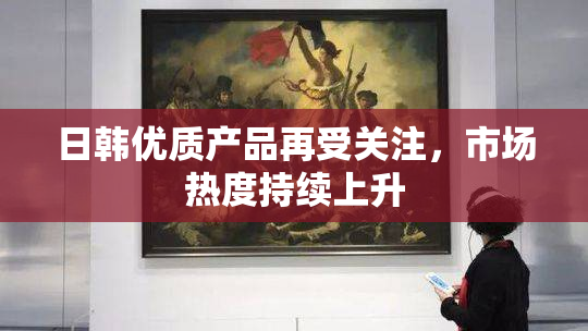 日韩优质产品再受关注，市场热度持续上升