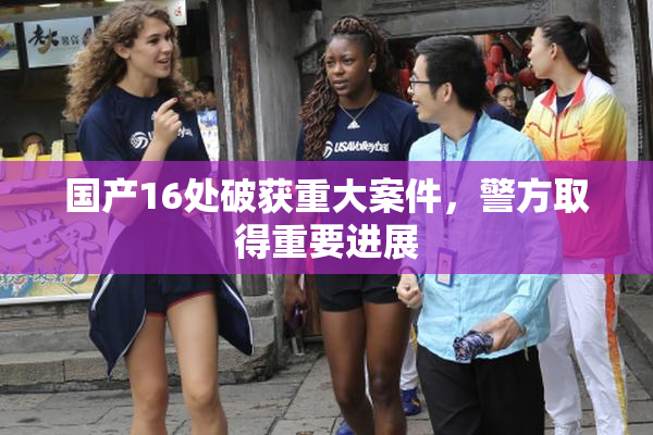 国产16处破获重大案件，警方取得重要进展