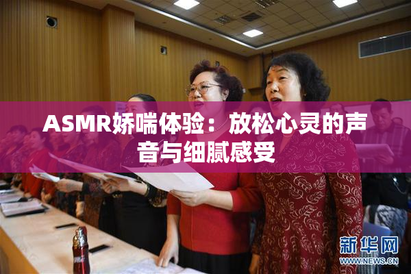 ASMR娇喘体验：放松心灵的声音与细腻感受