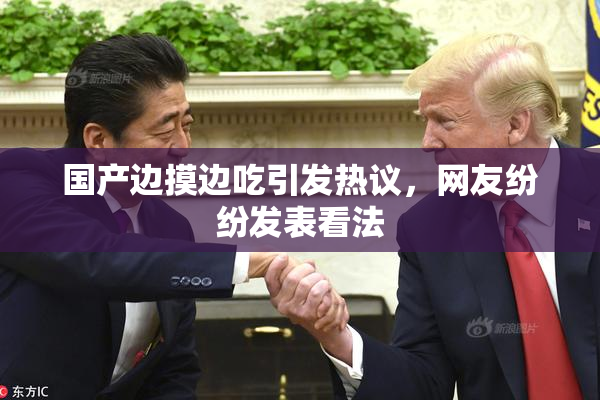 国产边摸边吃引发热议，网友纷纷发表看法