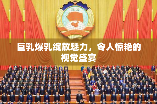 巨乳爆乳绽放魅力，令人惊艳的视觉盛宴
