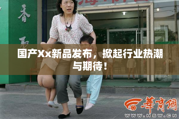 国产Xx新品发布，掀起行业热潮与期待！