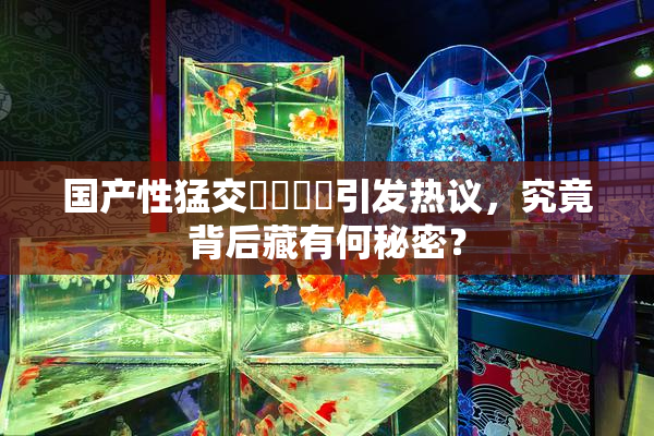 国产性猛交❌‌❌‌引发热议，究竟背后藏有何秘密？