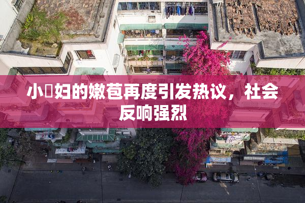 小婬妇的嫩苞再度引发热议，社会反响强烈