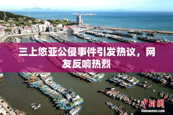 三上悠亚公侵事件引发热议，网友反响热烈