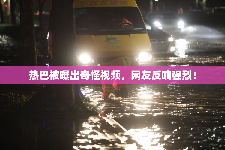 热巴被曝出奇怪视频，网友反响强烈！