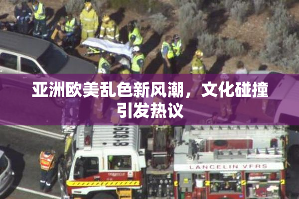 亚洲欧美乱色新风潮，文化碰撞引发热议