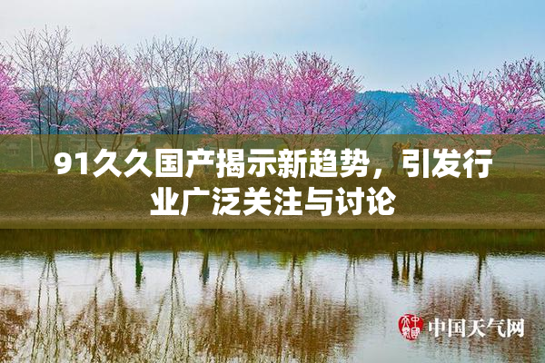 91久久国产揭示新趋势，引发行业广泛关注与讨论