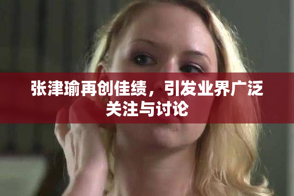 张津瑜再创佳绩，引发业界广泛关注与讨论