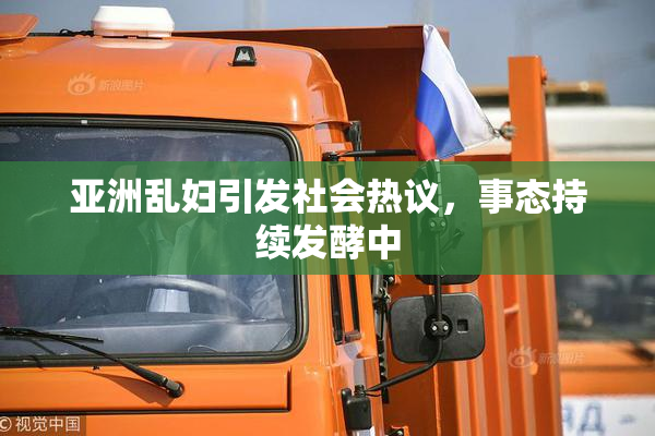 亚洲乱妇引发社会热议，事态持续发酵中