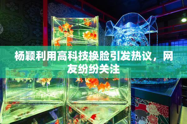 杨颖利用高科技换脸引发热议，网友纷纷关注
