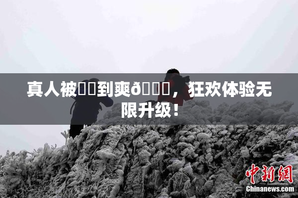 真人被❌‌到爽🔞，狂欢体验无限升级！