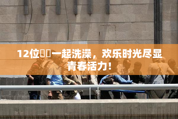 12位妺妺一起洗澡，欢乐时光尽显青春活力！