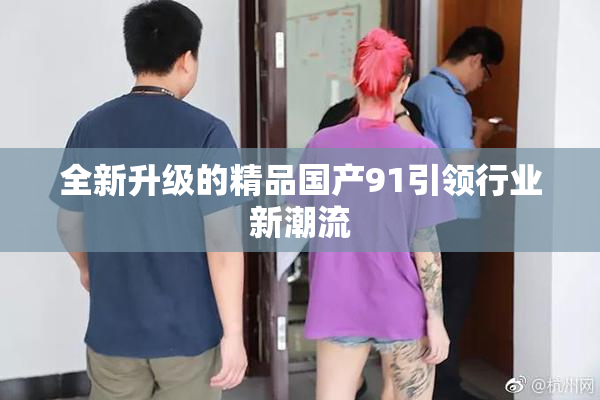 全新升级的精品国产91引领行业新潮流