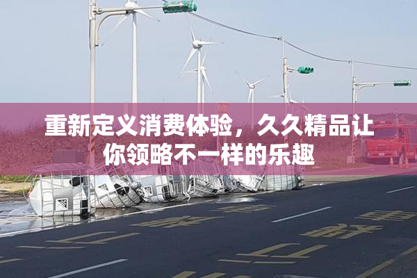 重新定义消费体验，久久精品让你领略不一样的乐趣