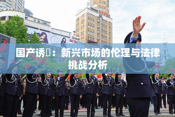 国产诱奷：新兴市场的伦理与法律挑战分析