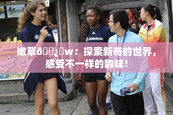嫩草🌿‌w：探索新奇的世界，感受不一样的韵味！