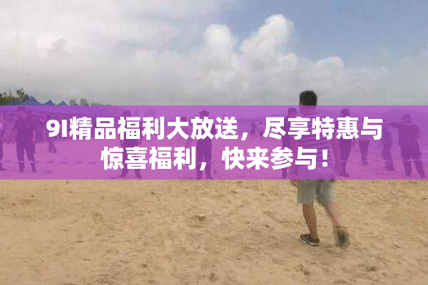 9I精品福利大放送，尽享特惠与惊喜福利，快来参与！