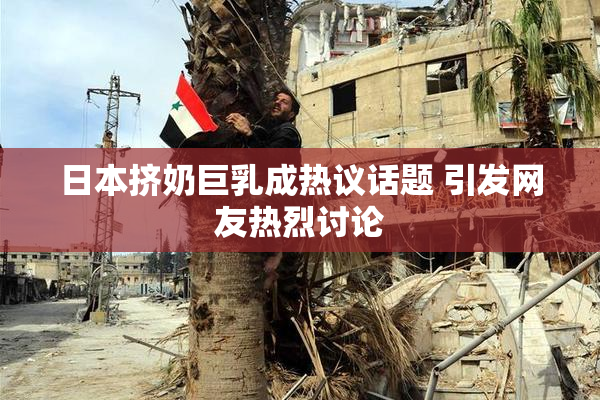 日本挤奶巨乳成热议话题 引发网友热烈讨论