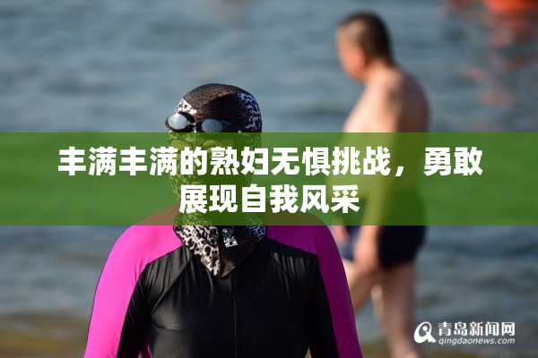 丰满丰满的熟妇无惧挑战，勇敢展现自我风采