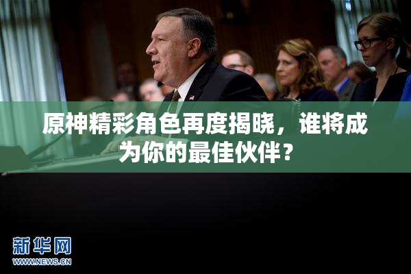原神精彩角色再度揭晓，谁将成为你的最佳伙伴？